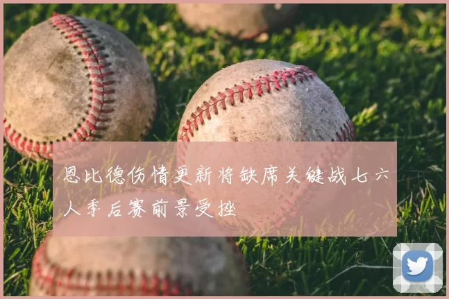 恩比德伤情更新将缺席关键战七六人季后赛前景受挫