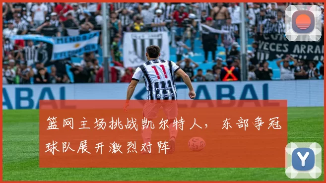 篮网主场挑战凯尔特人,东部争冠球队展开激烈对阵
