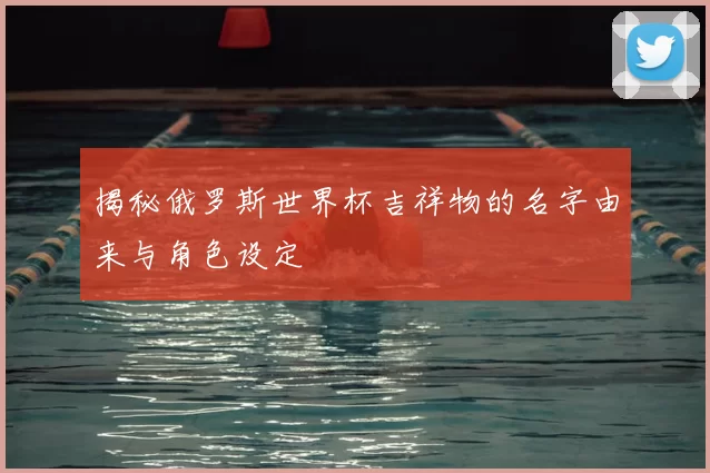 揭秘俄罗斯世界杯吉祥物的名字由来与角色设定