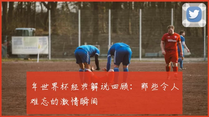 年世界杯经典解说回顾:那些令人难忘的激情瞬间
