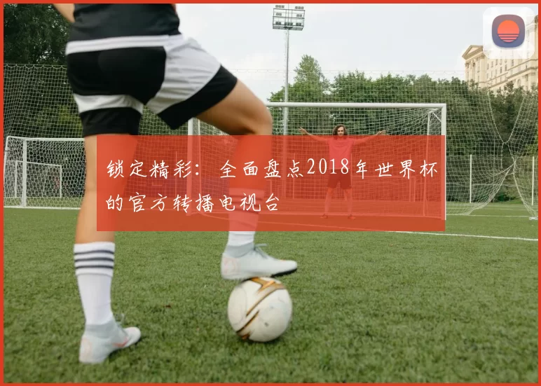锁定精彩：全面盘点2018年世界杯的官方转播电视台