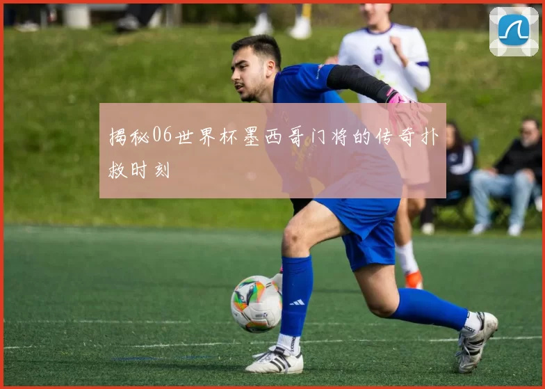 揭秘06世界杯墨西哥门将的传奇扑救时刻