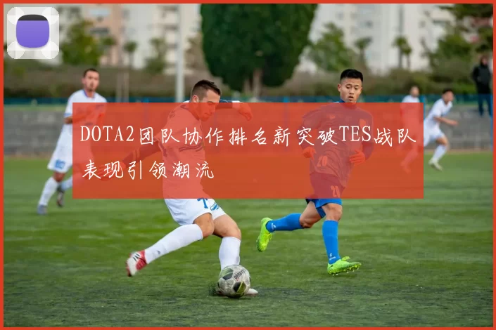 DOTA2团队协作排名新突破TES战队表现引领潮流