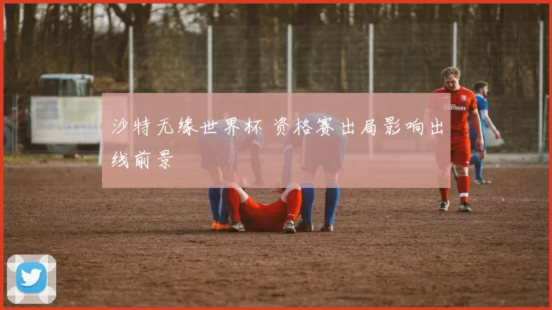 沙特无缘世界杯 资格赛出局影响出线前景