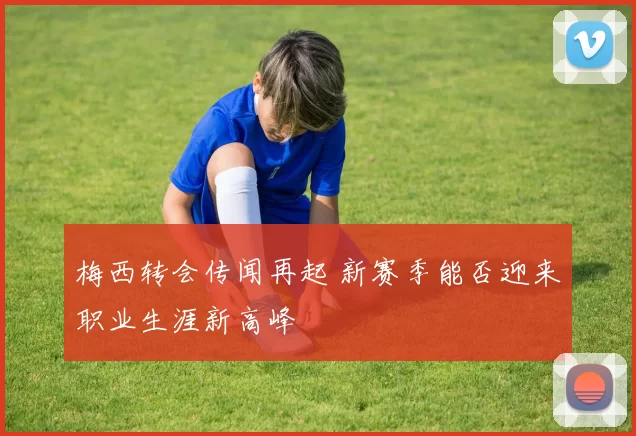 梅西转会传闻再起 新赛季能否迎来职业生涯新高峰