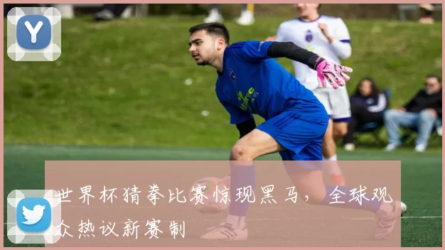 世界杯猜拳比赛惊现黑马,全球观众热议新赛制
