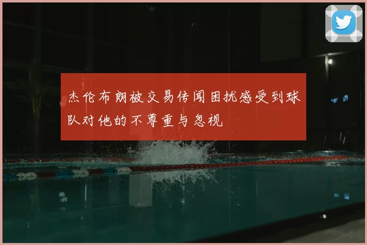 杰伦布朗被交易传闻困扰感受到球队对他的不尊重与忽视
