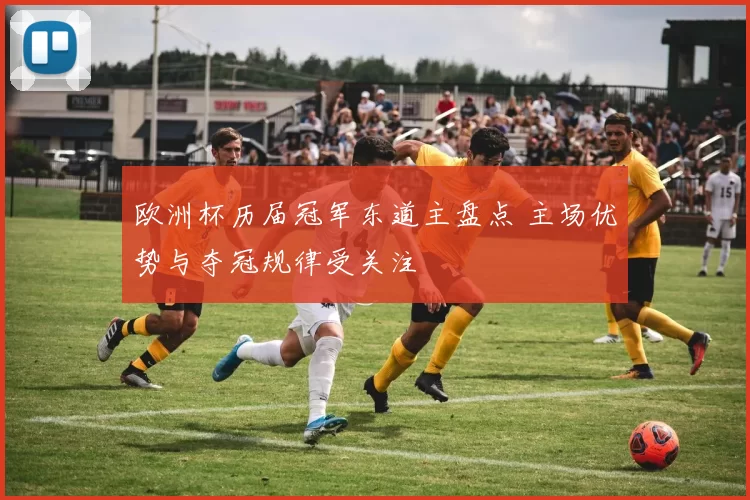 欧洲杯历届冠军东道主盘点 主场优势与夺冠规律受关注