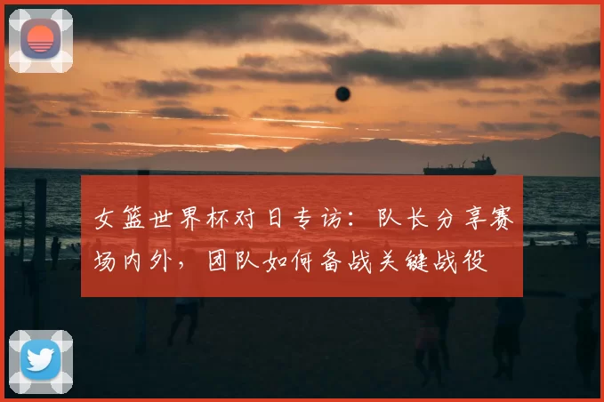 女篮世界杯对日专访:队长分享赛场内外,团队如何备战关键战役