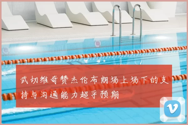 武切维奇赞杰伦布朗场上场下的支持与沟通能力超乎预期