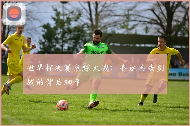 世界杯决赛点球大战:齐达内告别战的背后细节