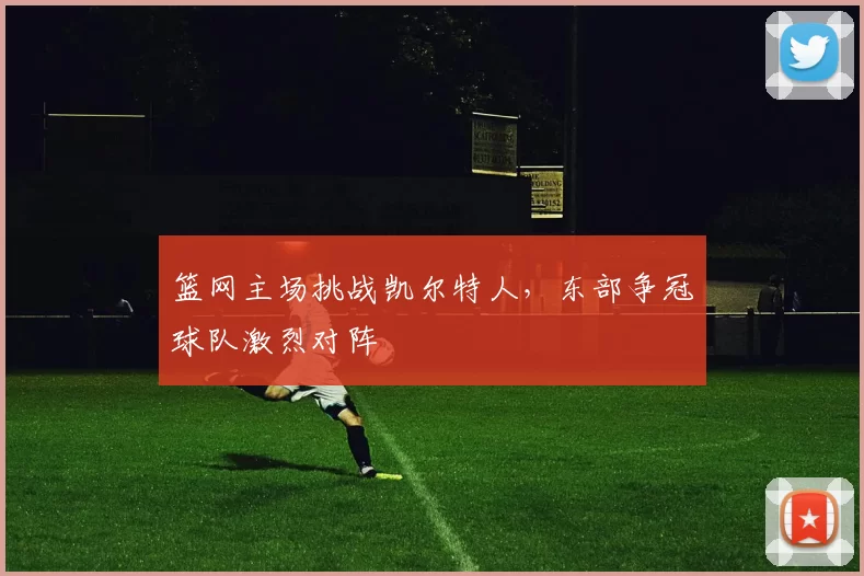 篮网主场挑战凯尔特人，东部争冠球队激烈对阵