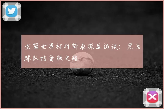 女篮世界杯对阵表深度访谈:黑马球队的晋级之路