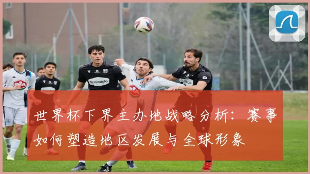 世界杯下界主办地战略分析:赛事如何塑造地区发展与全球形象