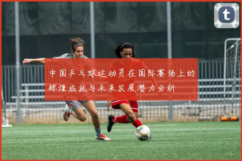 中国乒乓球运动员在国际赛场上的辉煌成就与未来发展潜力分析