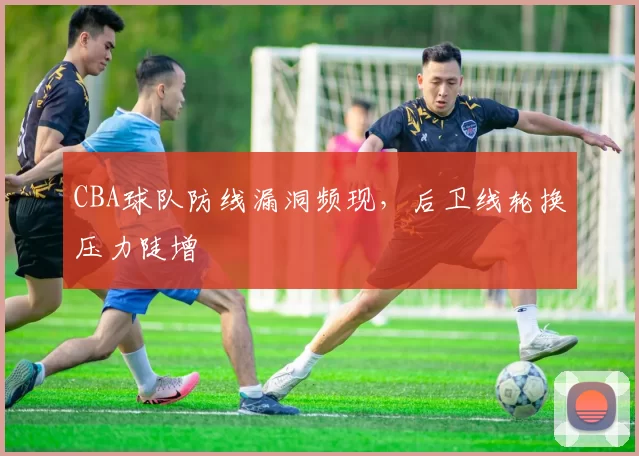 CBA球队防线漏洞频现,后卫线轮换压力陡增