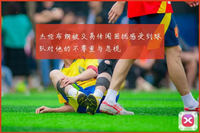 杰伦布朗被交易传闻困扰感受到球队对他的不尊重与忽视