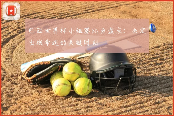 巴西世界杯小组赛比分盘点:决定出线命运的关键时刻