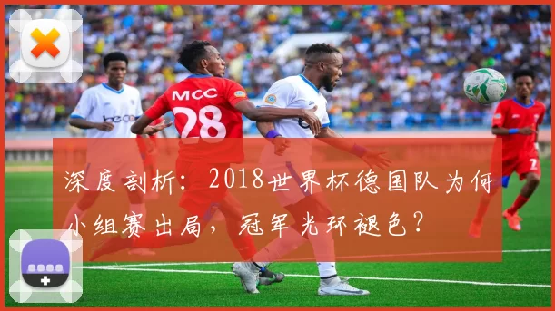 深度剖析:2018世界杯德国队为何小组赛出局,冠军光环褪色?