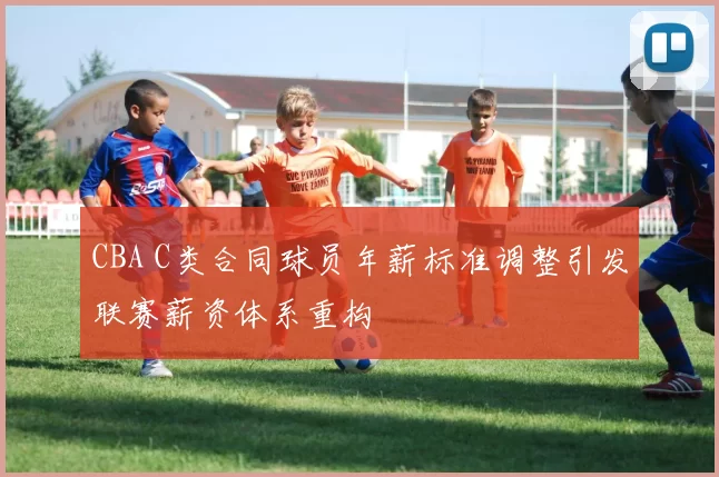 CBA C类合同球员年薪标准调整引发联赛薪资体系重构