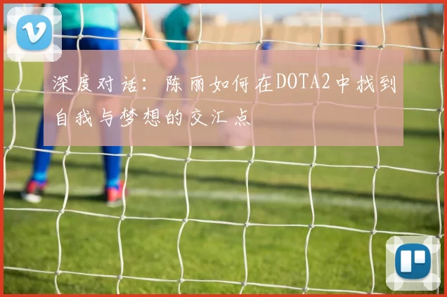深度对话:陈丽如何在DOTA2中找到自我与梦想的交汇点