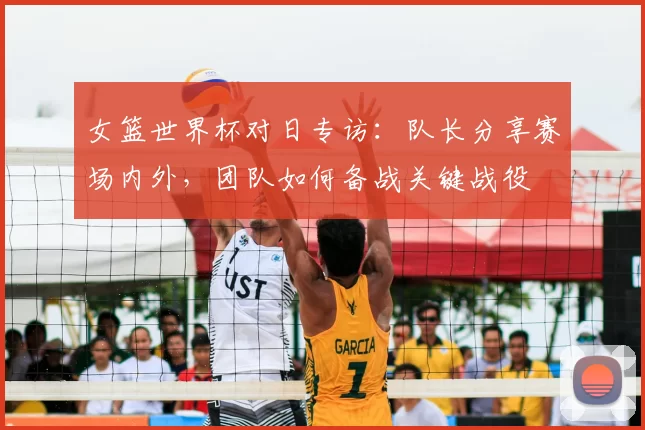 女篮世界杯对日专访:队长分享赛场内外,团队如何备战关键战役