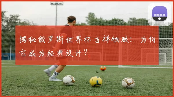 揭秘俄罗斯世界杯吉祥物狼:为何它成为经典设计?