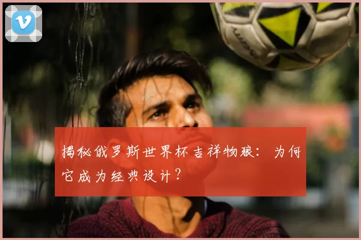 揭秘俄罗斯世界杯吉祥物狼:为何它成为经典设计?