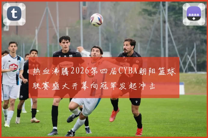 热血沸腾2026第四届CYBA朝阳篮球联赛盛大开幕向冠军发起冲击