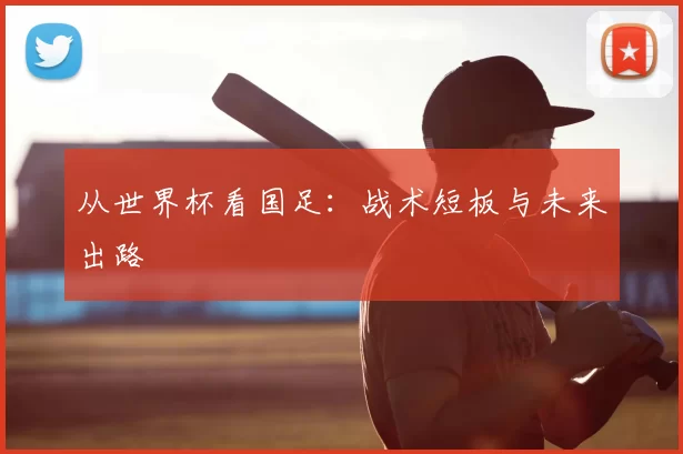 从世界杯看国足:战术短板与未来出路