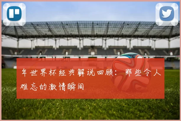 年世界杯经典解说回顾:那些令人难忘的激情瞬间