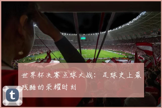 世界杯决赛点球大战:足球史上最残酷的荣耀时刻